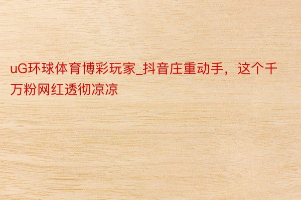 uG环球体育博彩玩家_抖音庄重动手，这个千万粉网红透彻凉凉