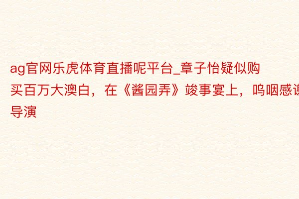 ag官网乐虎体育直播呢平台_章子怡疑似购买百万大澳白，在《酱园弄》竣事宴上，呜咽感谢导演