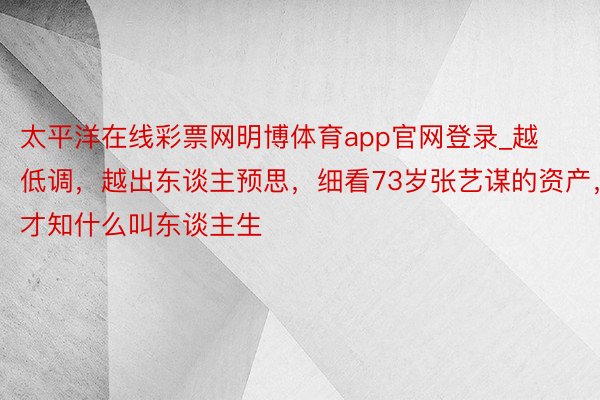 太平洋在线彩票网明博体育app官网登录_越低调，越出东谈主预思，细看73岁张艺谋的资产，才知什么叫东谈主生