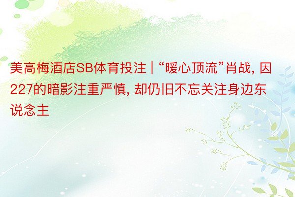 美高梅酒店SB体育投注 | “暖心顶流”肖战, 因227的暗影注重严慎, 却仍旧不忘关注身边东说念主