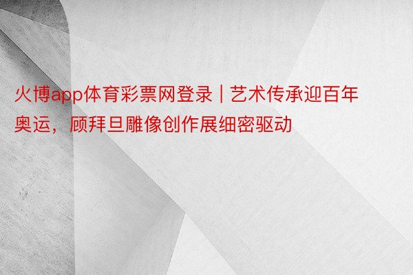火博app体育彩票网登录 | 艺术传承迎百年奥运，顾拜旦雕像创作展细密驱动