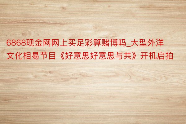 6868现金网网上买足彩算赌博吗_大型外洋文化相易节目《好意思好意思与共》开机启拍
