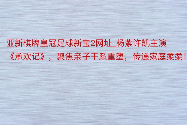 亚新棋牌皇冠足球新宝2网址_杨紫许凯主演《承欢记》，聚焦亲子干系重塑，传递家庭柔柔！