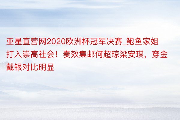 亚星直营网2020欧洲杯冠军决赛_鲍鱼家姐打入崇高社会！奏效集邮何超琼梁安琪，穿金戴银对比明显