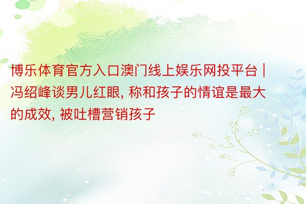 博乐体育官方入口澳门线上娱乐网投平台 | 冯绍峰谈男儿红眼, 称和孩子的情谊是最大的成效, 被吐槽营销孩子