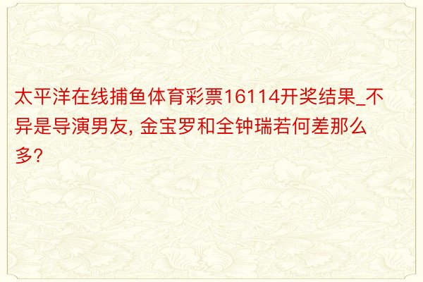 太平洋在线捕鱼体育彩票16114开奖结果_不异是导演男友, 金宝罗和全钟瑞若何差那么多?