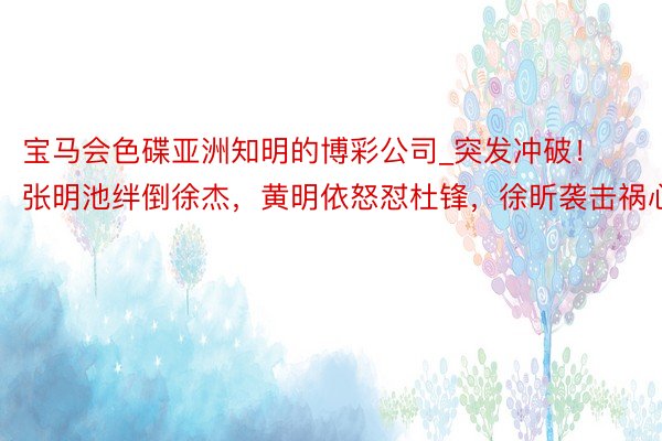 宝马会色碟亚洲知明的博彩公司_突发冲破！张明池绊倒徐杰，黄明依怒怼杜锋，徐昕袭击祸心