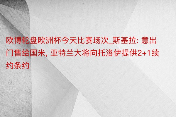 欧博轮盘欧洲杯今天比赛场次_斯基拉: 意出门售给国米, 亚特兰大将向托洛伊提供2+1续约条约