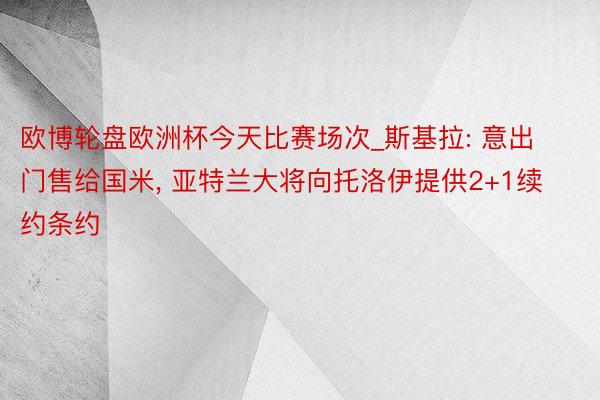 欧博轮盘欧洲杯今天比赛场次_斯基拉: 意出门售给国米， 亚特兰大将向托洛伊提供2+1续约条约