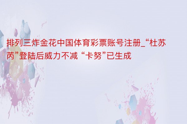 排列三炸金花中国体育彩票账号注册_“杜苏芮”登陆后威力不减 “卡努”已生成