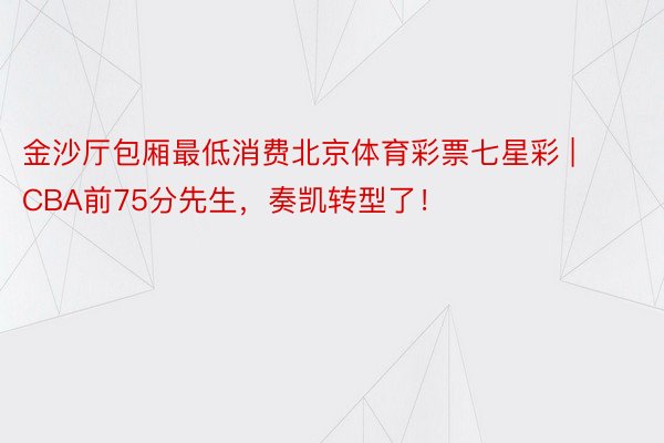 金沙厅包厢最低消费北京体育彩票七星彩 | CBA前75分先生，奏凯转型了！