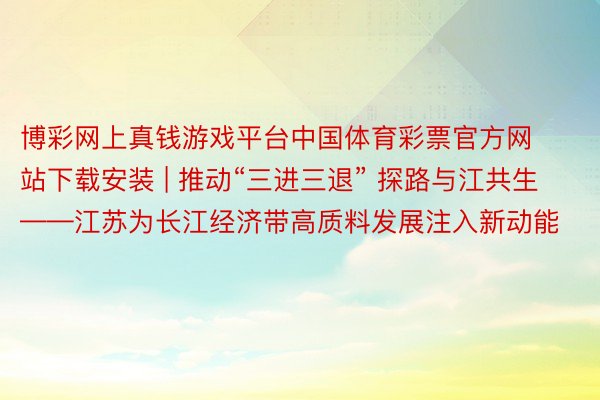 博彩网上真钱游戏平台中国体育彩票官方网站下载安装 | 推动“三进三退” 探路与江共生——江苏为长江经济带高质料发展注入新动能