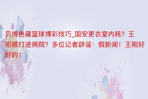 贝博色碟篮球博彩技巧_国安更衣室内耗？王刚被打进病院？多位记者辟谣：假新闻！王刚好好的！