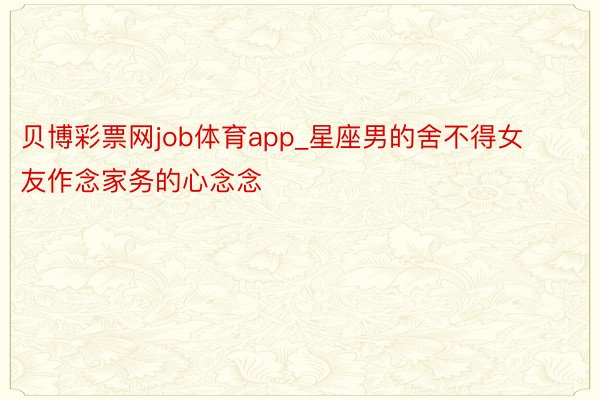 贝博彩票网job体育app_星座男的舍不得女友作念家务的心念念