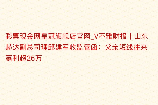 彩票现金网皇冠旗舰店官网_V不雅财报｜山东赫达副总司理邱建军收监管函：父亲短线往来赢利超26万