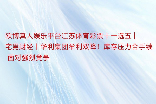 欧博真人娱乐平台江苏体育彩票十一选五 | 宅男财经丨华利集团牟利双降！库存压力合手续 面对强烈竞争