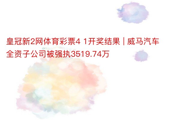 皇冠新2网体育彩票4 1开奖结果 | 威马汽车全资子公司被强执3519.74万