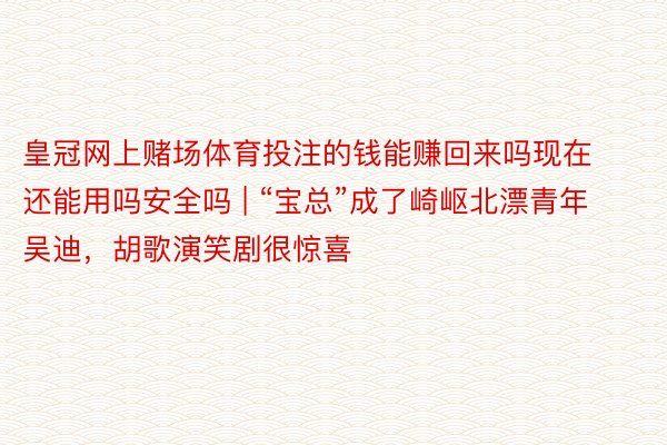 皇冠网上赌场体育投注的钱能赚回来吗现在还能用吗安全吗 | “宝总”成了崎岖北漂青年吴迪，胡歌演笑剧很惊喜