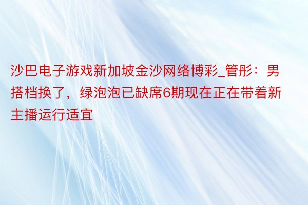 沙巴电子游戏新加坡金沙网络博彩_管彤：男搭档换了，绿泡泡已缺席6期现在正在带着新主播运行适宜