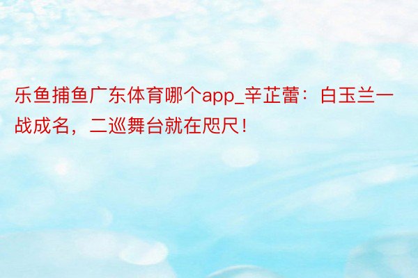 乐鱼捕鱼广东体育哪个app_辛芷蕾：白玉兰一战成名，二巡舞台就在咫尺！