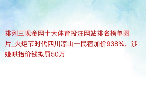 排列三现金网十大体育投注网站排名榜单图片_火炬节时代四川凉山一民宿加价938%，涉嫌哄抬价钱拟罚50万