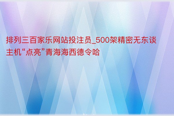 排列三百家乐网站投注员_500架精密无东谈主机“点亮”青海海西德令哈