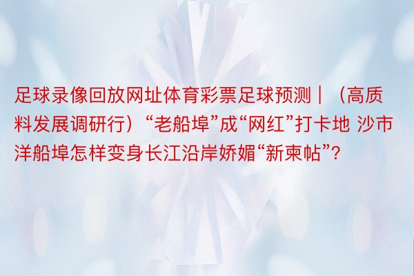 足球录像回放网址体育彩票足球预测 | （高质料发展调研行）“老船埠”成“网红”打卡地 沙市洋船埠怎样变身长江沿岸娇媚“新柬帖”？