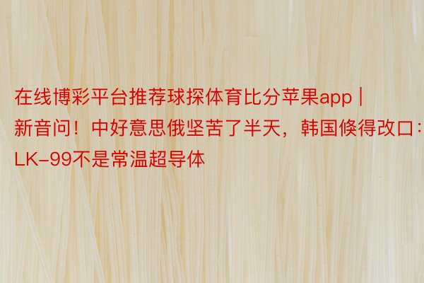 在线博彩平台推荐球探体育比分苹果app | 新音问！中好意思俄坚苦了半天，韩国倏得改口：LK-99不是常温超导体