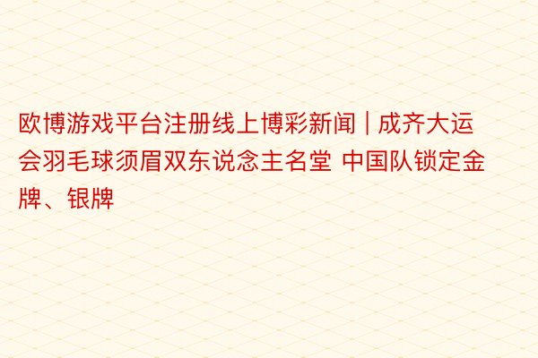 欧博游戏平台注册线上博彩新闻 | 成齐大运会羽毛球须眉双东说念主名堂 中国队锁定金牌、银牌