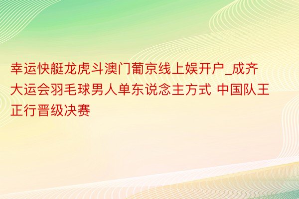 幸运快艇龙虎斗澳门葡京线上娱开户_成齐大运会羽毛球男人单东说念主方式 中国队王正行晋级决赛