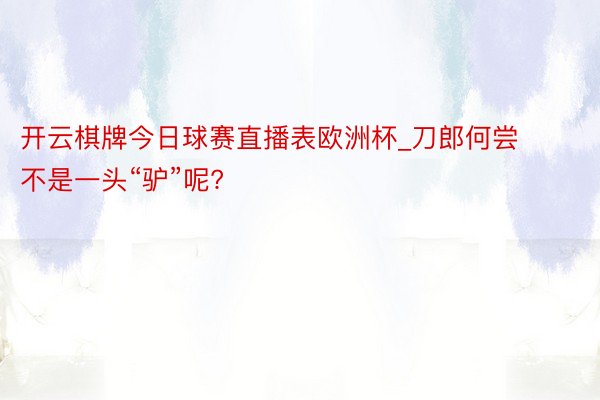 开云棋牌今日球赛直播表欧洲杯_刀郎何尝不是一头“驴”呢?