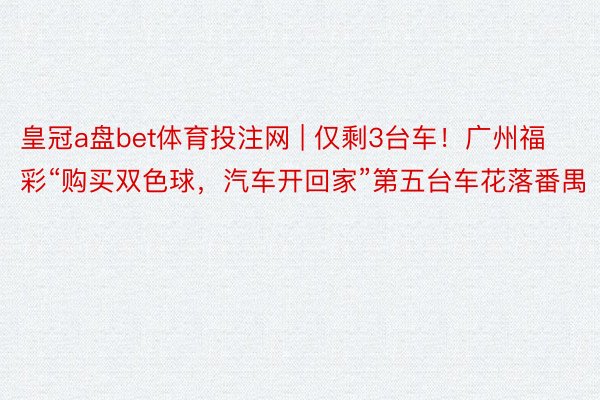 皇冠a盘bet体育投注网 | 仅剩3台车！广州福彩“购买双色球，汽车开回家”第五台车花落番禺