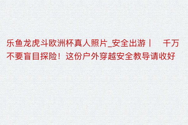 乐鱼龙虎斗欧洲杯真人照片_安全出游丨​千万不要盲目探险！这份户外穿越安全教导请收好