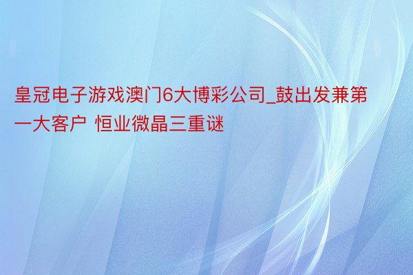 皇冠电子游戏澳门6大博彩公司_鼓出发兼第一大客户 恒业微晶三重谜