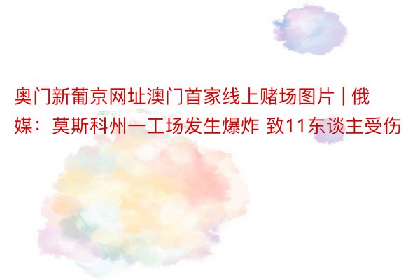 奥门新葡京网址澳门首家线上赌场图片 | 俄媒：莫斯科州一工场发生爆炸 致11东谈主受伤