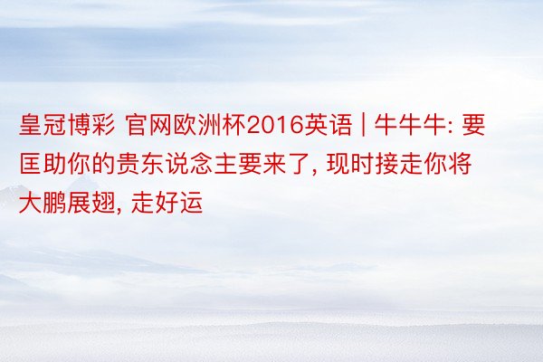 皇冠博彩 官网欧洲杯2016英语 | 牛牛牛: 要匡助你的贵东说念主要来了, 现时接走你将大鹏展翅, 走好运