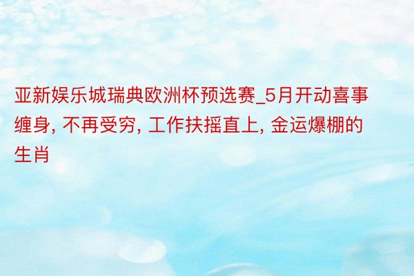 亚新娱乐城瑞典欧洲杯预选赛_5月开动喜事缠身, 不再受穷, 工作扶摇直上, 金运爆棚的生肖