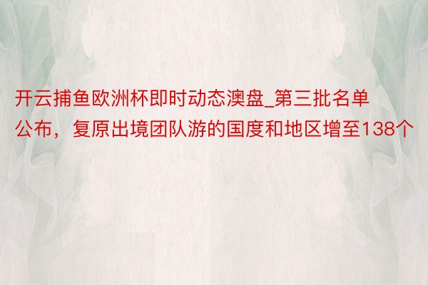 开云捕鱼欧洲杯即时动态澳盘_第三批名单公布，复原出境团队游的国度和地区增至138个