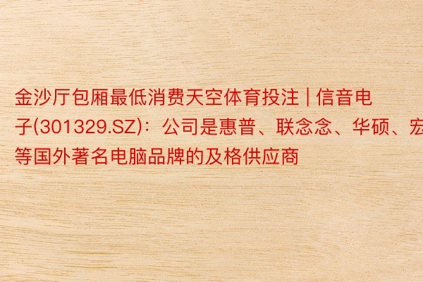 金沙厅包厢最低消费天空体育投注 | 信音电子(301329.SZ)：公司是惠普、联念念、华硕、宏基等国外著名电脑品牌的及格供应商