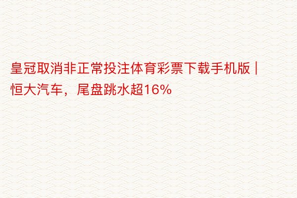 皇冠取消非正常投注体育彩票下载手机版 | 恒大汽车，尾盘跳水超16%