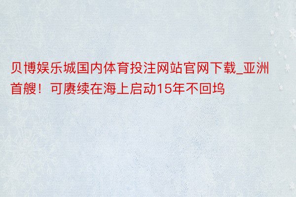 贝博娱乐城国内体育投注网站官网下载_亚洲首艘！可赓续在海上启动15年不回坞