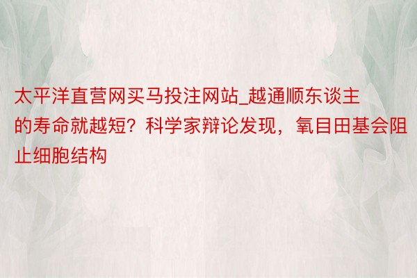 太平洋直营网买马投注网站_越通顺东谈主的寿命就越短？科学家辩论发现，氧目田基会阻止细胞结构