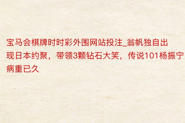 宝马会棋牌时时彩外围网站投注_翁帆独自出现日本约聚，带领3颗钻石大笑，传说101杨振宁病重已久