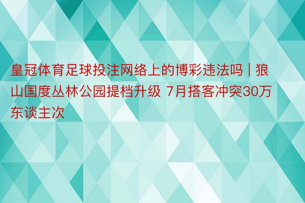 皇冠体育足球投注网络上的博彩违法吗 | 狼山国度丛林公园提档升级 7月搭客冲突30万东谈主次