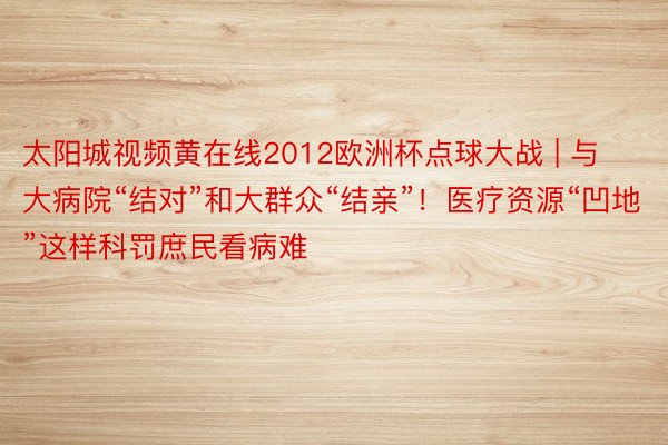 太阳城视频黄在线2012欧洲杯点球大战 | 与大病院“结对”和大群众“结亲”！医疗资源“凹地”这样科罚庶民看病难
