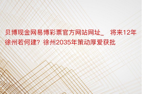 贝博现金网易博彩票官方网站网址_​将来12年徐州若何建？徐州2035年策动厚爱获批