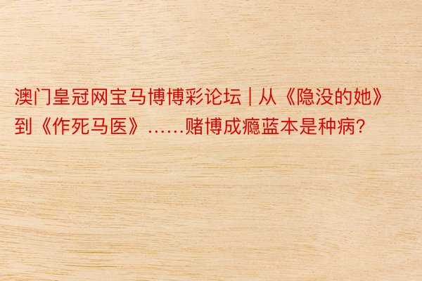 澳门皇冠网宝马博博彩论坛 | 从《隐没的她》到《作死马医》……赌博成瘾蓝本是种病？