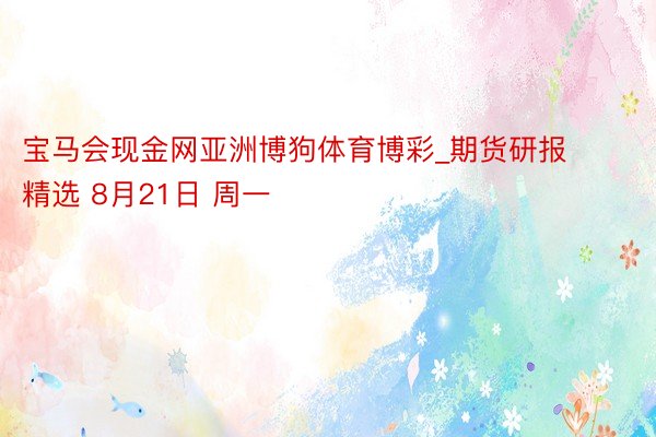 宝马会现金网亚洲博狗体育博彩_期货研报精选 8月21日 周一