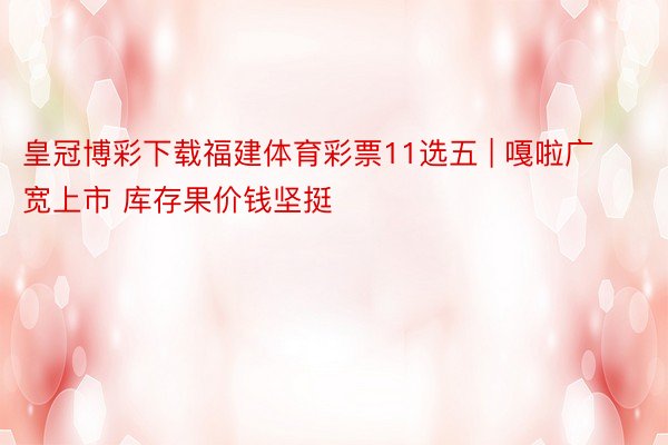 皇冠博彩下载福建体育彩票11选五 | 嘎啦广宽上市 库存果价钱坚挺