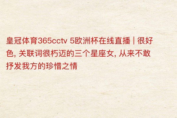 皇冠体育365cctv 5欧洲杯在线直播 | 很好色, 关联词很朽迈的三个星座女, 从来不敢抒发我方的珍惜之情